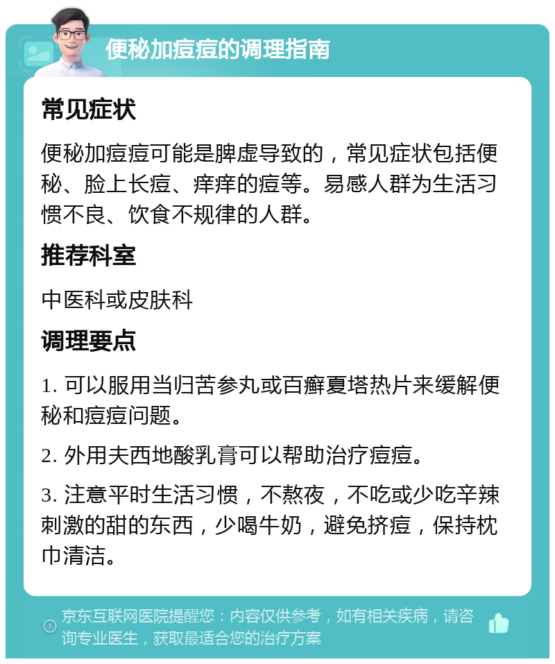 便秘加痘痘的调理指南 常见症状 便秘加痘痘可能是脾虚导致的，常见症状包括便秘、脸上长痘、痒痒的痘等。易感人群为生活习惯不良、饮食不规律的人群。 推荐科室 中医科或皮肤科 调理要点 1. 可以服用当归苦参丸或百癣夏塔热片来缓解便秘和痘痘问题。 2. 外用夫西地酸乳膏可以帮助治疗痘痘。 3. 注意平时生活习惯，不熬夜，不吃或少吃辛辣刺激的甜的东西，少喝牛奶，避免挤痘，保持枕巾清洁。