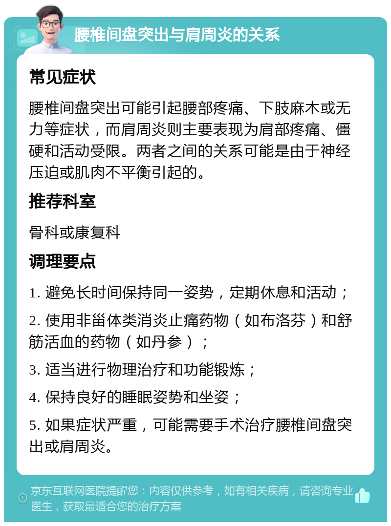 腰椎间盘突出与肩周炎的关系 常见症状 腰椎间盘突出可能引起腰部疼痛、下肢麻木或无力等症状，而肩周炎则主要表现为肩部疼痛、僵硬和活动受限。两者之间的关系可能是由于神经压迫或肌肉不平衡引起的。 推荐科室 骨科或康复科 调理要点 1. 避免长时间保持同一姿势，定期休息和活动； 2. 使用非甾体类消炎止痛药物（如布洛芬）和舒筋活血的药物（如丹参）； 3. 适当进行物理治疗和功能锻炼； 4. 保持良好的睡眠姿势和坐姿； 5. 如果症状严重，可能需要手术治疗腰椎间盘突出或肩周炎。