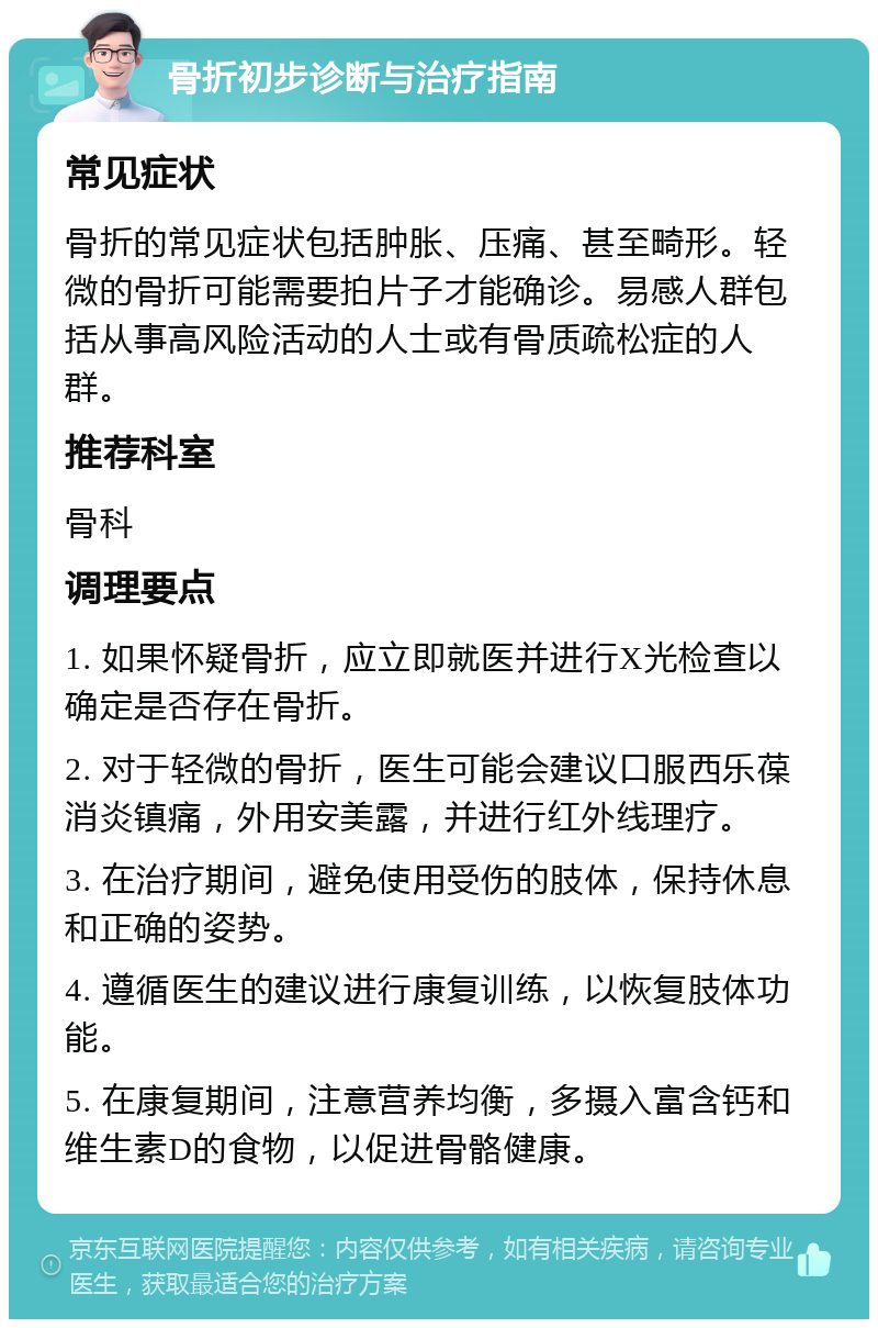 骨折初步诊断与治疗指南 常见症状 骨折的常见症状包括肿胀、压痛、甚至畸形。轻微的骨折可能需要拍片子才能确诊。易感人群包括从事高风险活动的人士或有骨质疏松症的人群。 推荐科室 骨科 调理要点 1. 如果怀疑骨折，应立即就医并进行X光检查以确定是否存在骨折。 2. 对于轻微的骨折，医生可能会建议口服西乐葆消炎镇痛，外用安美露，并进行红外线理疗。 3. 在治疗期间，避免使用受伤的肢体，保持休息和正确的姿势。 4. 遵循医生的建议进行康复训练，以恢复肢体功能。 5. 在康复期间，注意营养均衡，多摄入富含钙和维生素D的食物，以促进骨骼健康。