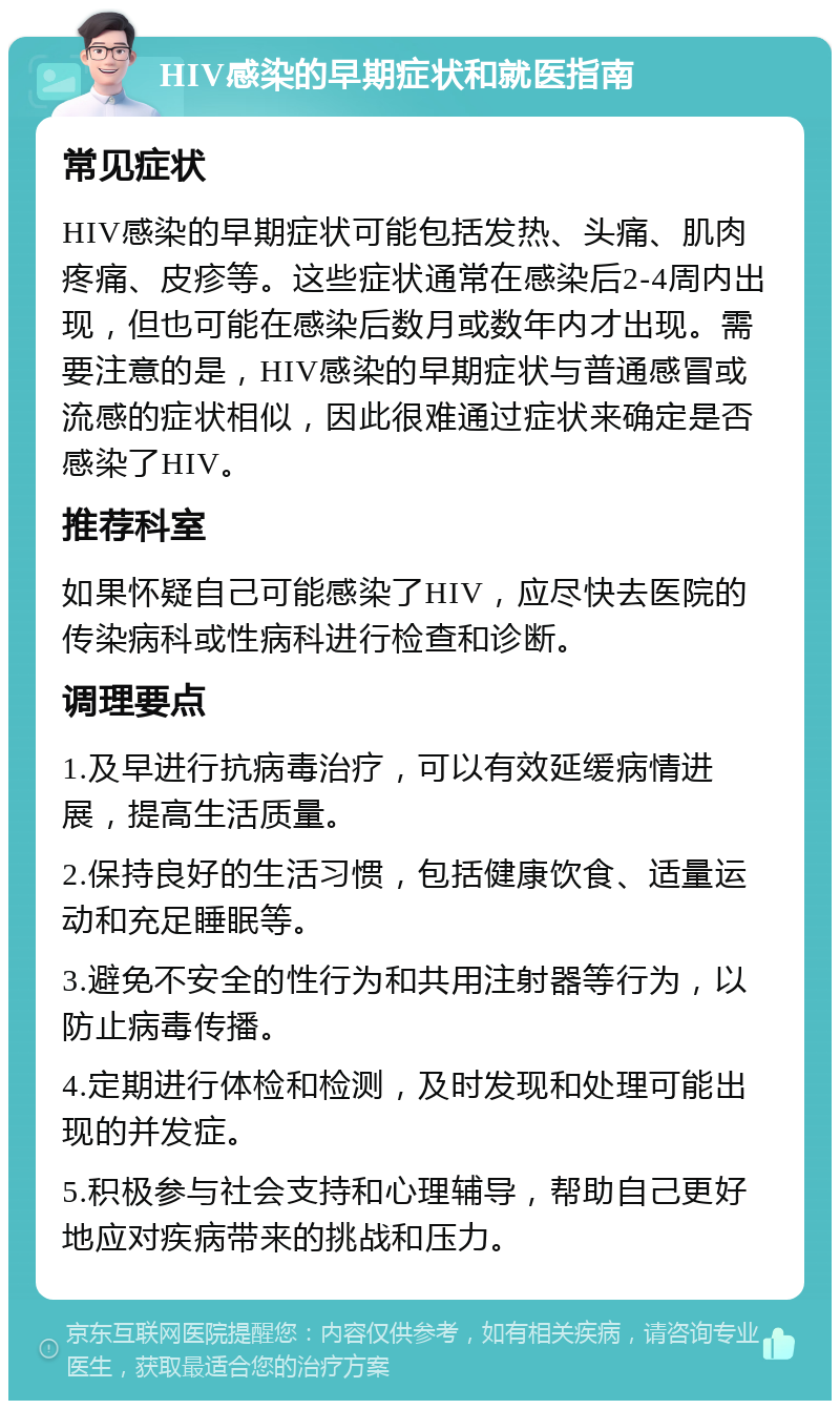 HIV感染的早期症状和就医指南 常见症状 HIV感染的早期症状可能包括发热、头痛、肌肉疼痛、皮疹等。这些症状通常在感染后2-4周内出现，但也可能在感染后数月或数年内才出现。需要注意的是，HIV感染的早期症状与普通感冒或流感的症状相似，因此很难通过症状来确定是否感染了HIV。 推荐科室 如果怀疑自己可能感染了HIV，应尽快去医院的传染病科或性病科进行检查和诊断。 调理要点 1.及早进行抗病毒治疗，可以有效延缓病情进展，提高生活质量。 2.保持良好的生活习惯，包括健康饮食、适量运动和充足睡眠等。 3.避免不安全的性行为和共用注射器等行为，以防止病毒传播。 4.定期进行体检和检测，及时发现和处理可能出现的并发症。 5.积极参与社会支持和心理辅导，帮助自己更好地应对疾病带来的挑战和压力。