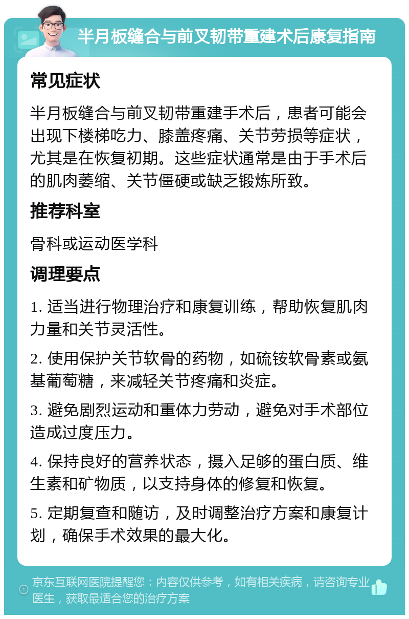 半月板缝合与前叉韧带重建术后康复指南 常见症状 半月板缝合与前叉韧带重建手术后，患者可能会出现下楼梯吃力、膝盖疼痛、关节劳损等症状，尤其是在恢复初期。这些症状通常是由于手术后的肌肉萎缩、关节僵硬或缺乏锻炼所致。 推荐科室 骨科或运动医学科 调理要点 1. 适当进行物理治疗和康复训练，帮助恢复肌肉力量和关节灵活性。 2. 使用保护关节软骨的药物，如硫铵软骨素或氨基葡萄糖，来减轻关节疼痛和炎症。 3. 避免剧烈运动和重体力劳动，避免对手术部位造成过度压力。 4. 保持良好的营养状态，摄入足够的蛋白质、维生素和矿物质，以支持身体的修复和恢复。 5. 定期复查和随访，及时调整治疗方案和康复计划，确保手术效果的最大化。