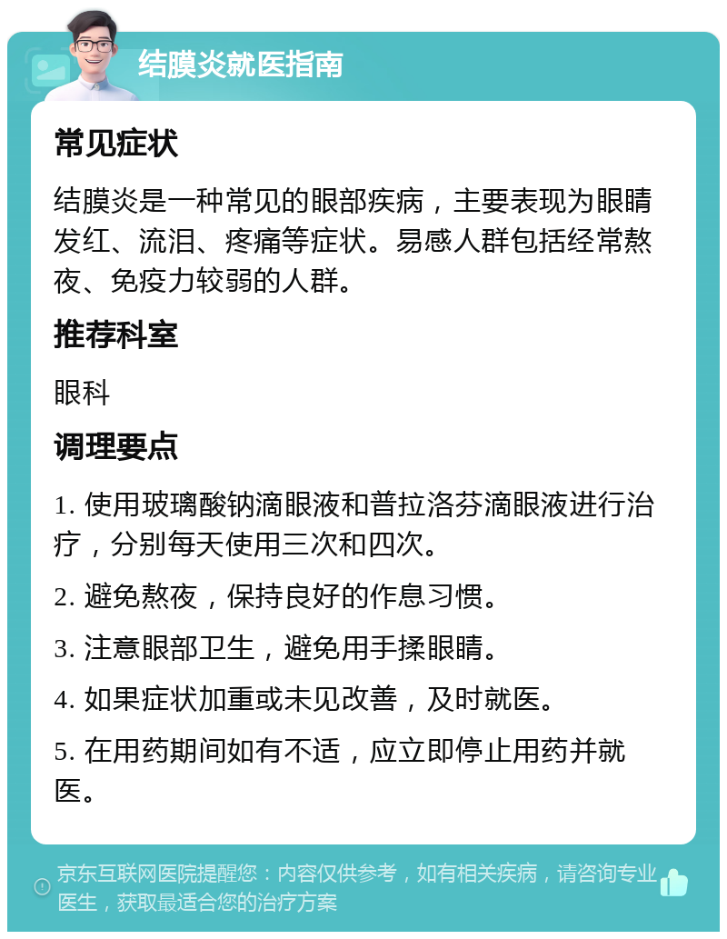 结膜炎就医指南 常见症状 结膜炎是一种常见的眼部疾病，主要表现为眼睛发红、流泪、疼痛等症状。易感人群包括经常熬夜、免疫力较弱的人群。 推荐科室 眼科 调理要点 1. 使用玻璃酸钠滴眼液和普拉洛芬滴眼液进行治疗，分别每天使用三次和四次。 2. 避免熬夜，保持良好的作息习惯。 3. 注意眼部卫生，避免用手揉眼睛。 4. 如果症状加重或未见改善，及时就医。 5. 在用药期间如有不适，应立即停止用药并就医。