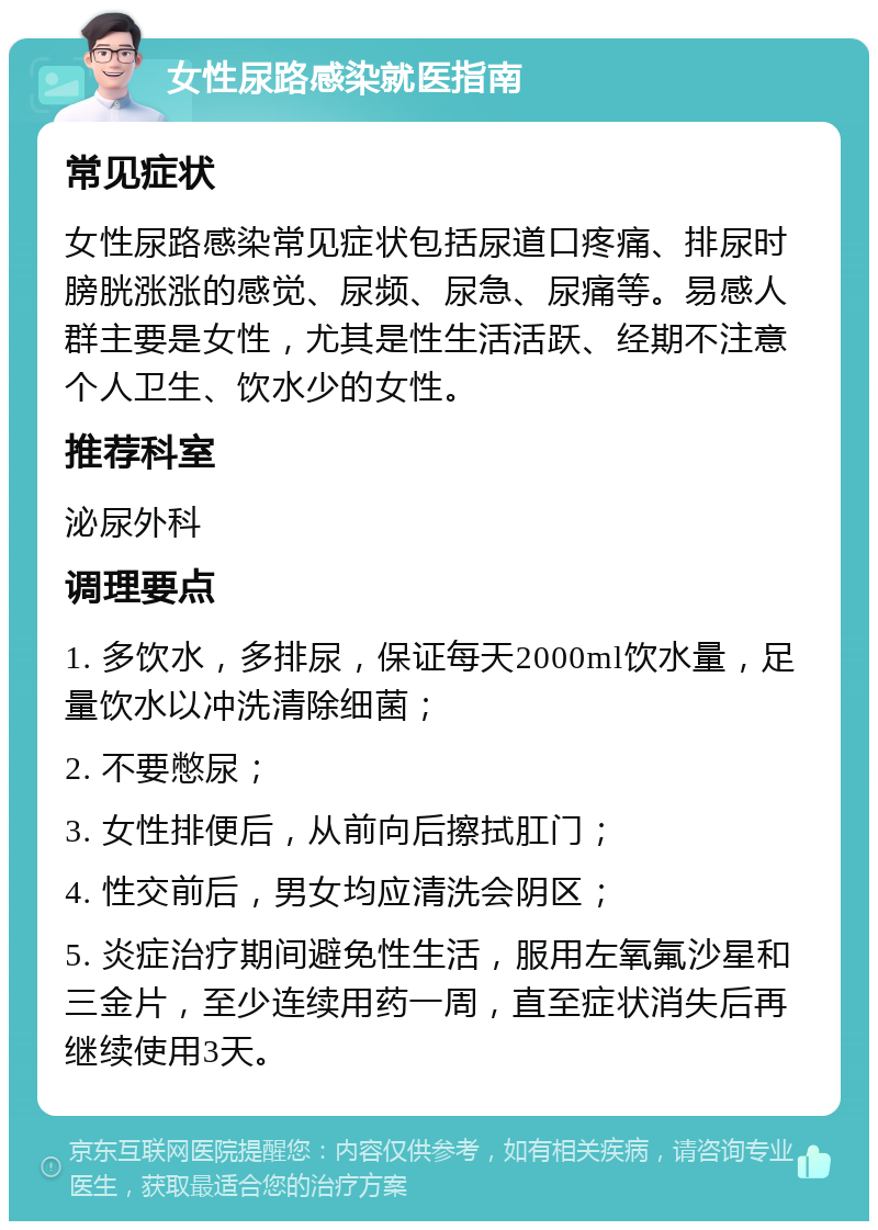 女性尿路感染就医指南 常见症状 女性尿路感染常见症状包括尿道口疼痛、排尿时膀胱涨涨的感觉、尿频、尿急、尿痛等。易感人群主要是女性，尤其是性生活活跃、经期不注意个人卫生、饮水少的女性。 推荐科室 泌尿外科 调理要点 1. 多饮水，多排尿，保证每天2000ml饮水量，足量饮水以冲洗清除细菌； 2. 不要憋尿； 3. 女性排便后，从前向后擦拭肛门； 4. 性交前后，男女均应清洗会阴区； 5. 炎症治疗期间避免性生活，服用左氧氟沙星和三金片，至少连续用药一周，直至症状消失后再继续使用3天。