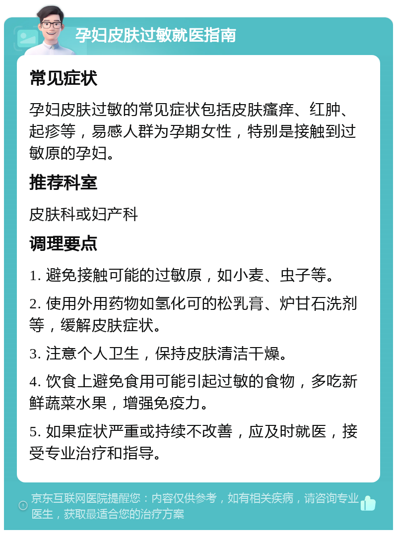 孕妇皮肤过敏就医指南 常见症状 孕妇皮肤过敏的常见症状包括皮肤瘙痒、红肿、起疹等，易感人群为孕期女性，特别是接触到过敏原的孕妇。 推荐科室 皮肤科或妇产科 调理要点 1. 避免接触可能的过敏原，如小麦、虫子等。 2. 使用外用药物如氢化可的松乳膏、炉甘石洗剂等，缓解皮肤症状。 3. 注意个人卫生，保持皮肤清洁干燥。 4. 饮食上避免食用可能引起过敏的食物，多吃新鲜蔬菜水果，增强免疫力。 5. 如果症状严重或持续不改善，应及时就医，接受专业治疗和指导。