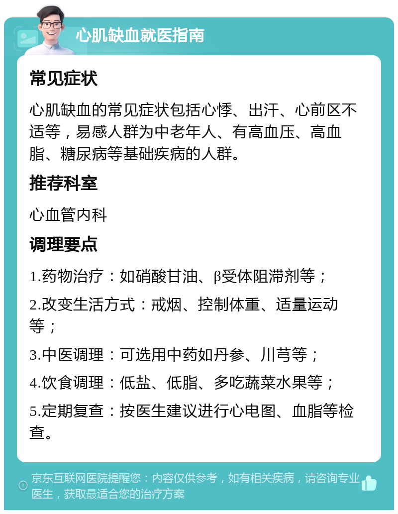 心肌缺血就医指南 常见症状 心肌缺血的常见症状包括心悸、出汗、心前区不适等，易感人群为中老年人、有高血压、高血脂、糖尿病等基础疾病的人群。 推荐科室 心血管内科 调理要点 1.药物治疗：如硝酸甘油、β受体阻滞剂等； 2.改变生活方式：戒烟、控制体重、适量运动等； 3.中医调理：可选用中药如丹参、川芎等； 4.饮食调理：低盐、低脂、多吃蔬菜水果等； 5.定期复查：按医生建议进行心电图、血脂等检查。