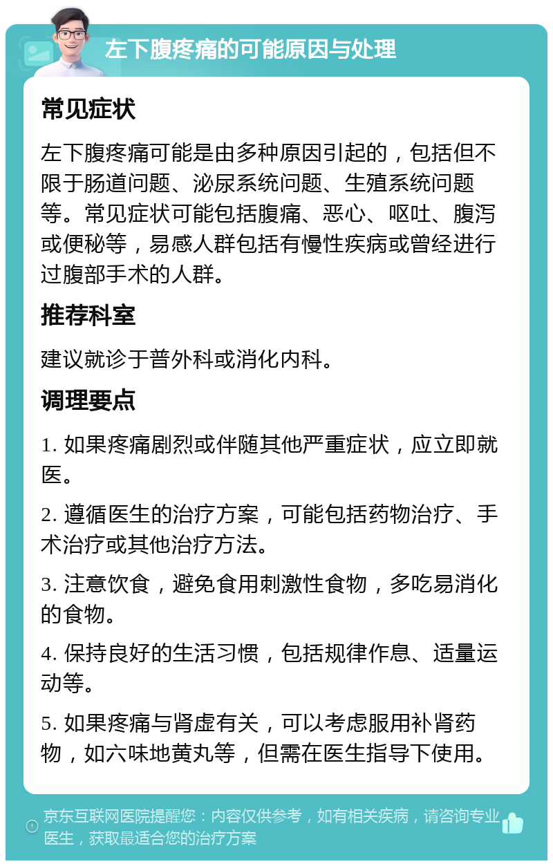 左下腹疼痛的可能原因与处理 常见症状 左下腹疼痛可能是由多种原因引起的，包括但不限于肠道问题、泌尿系统问题、生殖系统问题等。常见症状可能包括腹痛、恶心、呕吐、腹泻或便秘等，易感人群包括有慢性疾病或曾经进行过腹部手术的人群。 推荐科室 建议就诊于普外科或消化内科。 调理要点 1. 如果疼痛剧烈或伴随其他严重症状，应立即就医。 2. 遵循医生的治疗方案，可能包括药物治疗、手术治疗或其他治疗方法。 3. 注意饮食，避免食用刺激性食物，多吃易消化的食物。 4. 保持良好的生活习惯，包括规律作息、适量运动等。 5. 如果疼痛与肾虚有关，可以考虑服用补肾药物，如六味地黄丸等，但需在医生指导下使用。