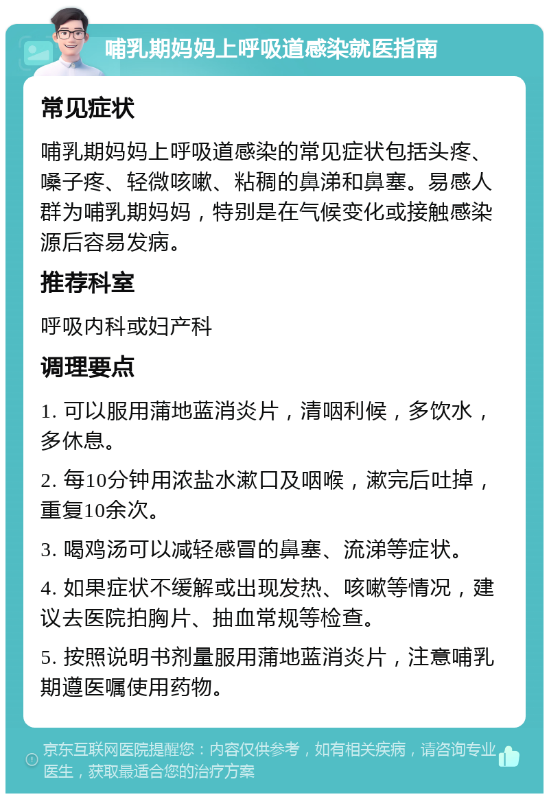 哺乳期妈妈上呼吸道感染就医指南 常见症状 哺乳期妈妈上呼吸道感染的常见症状包括头疼、嗓子疼、轻微咳嗽、粘稠的鼻涕和鼻塞。易感人群为哺乳期妈妈，特别是在气候变化或接触感染源后容易发病。 推荐科室 呼吸内科或妇产科 调理要点 1. 可以服用蒲地蓝消炎片，清咽利候，多饮水，多休息。 2. 每10分钟用浓盐水漱口及咽喉，漱完后吐掉，重复10余次。 3. 喝鸡汤可以减轻感冒的鼻塞、流涕等症状。 4. 如果症状不缓解或出现发热、咳嗽等情况，建议去医院拍胸片、抽血常规等检查。 5. 按照说明书剂量服用蒲地蓝消炎片，注意哺乳期遵医嘱使用药物。