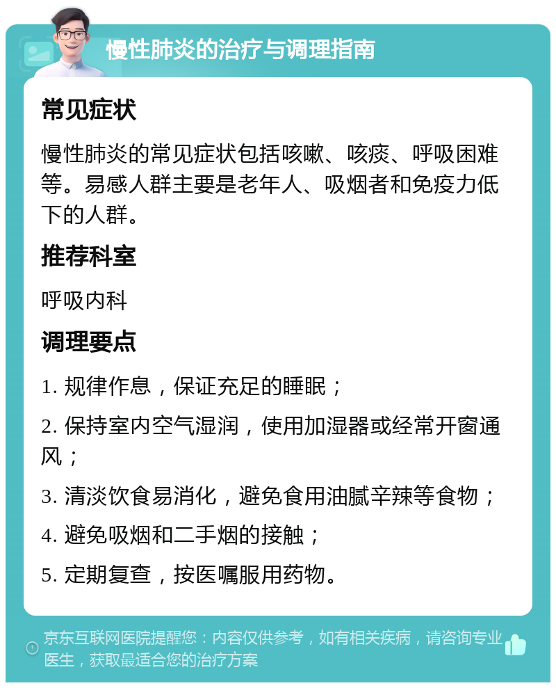 慢性肺炎的治疗与调理指南 常见症状 慢性肺炎的常见症状包括咳嗽、咳痰、呼吸困难等。易感人群主要是老年人、吸烟者和免疫力低下的人群。 推荐科室 呼吸内科 调理要点 1. 规律作息，保证充足的睡眠； 2. 保持室内空气湿润，使用加湿器或经常开窗通风； 3. 清淡饮食易消化，避免食用油腻辛辣等食物； 4. 避免吸烟和二手烟的接触； 5. 定期复查，按医嘱服用药物。