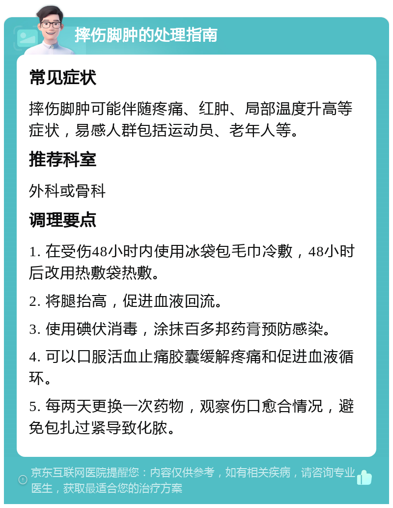 摔伤脚肿的处理指南 常见症状 摔伤脚肿可能伴随疼痛、红肿、局部温度升高等症状，易感人群包括运动员、老年人等。 推荐科室 外科或骨科 调理要点 1. 在受伤48小时内使用冰袋包毛巾冷敷，48小时后改用热敷袋热敷。 2. 将腿抬高，促进血液回流。 3. 使用碘伏消毒，涂抹百多邦药膏预防感染。 4. 可以口服活血止痛胶囊缓解疼痛和促进血液循环。 5. 每两天更换一次药物，观察伤口愈合情况，避免包扎过紧导致化脓。