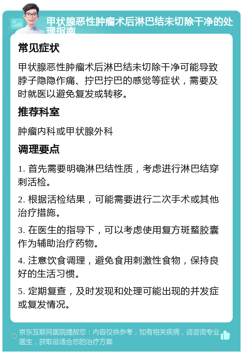 甲状腺恶性肿瘤术后淋巴结未切除干净的处理指南 常见症状 甲状腺恶性肿瘤术后淋巴结未切除干净可能导致脖子隐隐作痛、拧巴拧巴的感觉等症状，需要及时就医以避免复发或转移。 推荐科室 肿瘤内科或甲状腺外科 调理要点 1. 首先需要明确淋巴结性质，考虑进行淋巴结穿刺活检。 2. 根据活检结果，可能需要进行二次手术或其他治疗措施。 3. 在医生的指导下，可以考虑使用复方斑蝥胶囊作为辅助治疗药物。 4. 注意饮食调理，避免食用刺激性食物，保持良好的生活习惯。 5. 定期复查，及时发现和处理可能出现的并发症或复发情况。