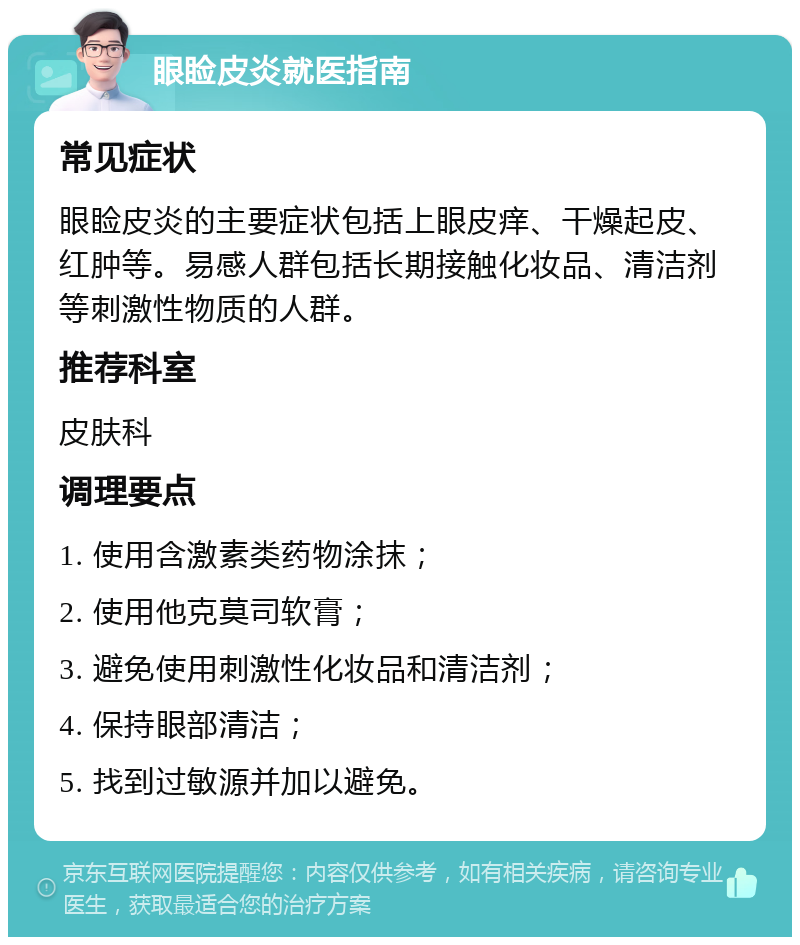 眼睑皮炎就医指南 常见症状 眼睑皮炎的主要症状包括上眼皮痒、干燥起皮、红肿等。易感人群包括长期接触化妆品、清洁剂等刺激性物质的人群。 推荐科室 皮肤科 调理要点 1. 使用含激素类药物涂抹； 2. 使用他克莫司软膏； 3. 避免使用刺激性化妆品和清洁剂； 4. 保持眼部清洁； 5. 找到过敏源并加以避免。