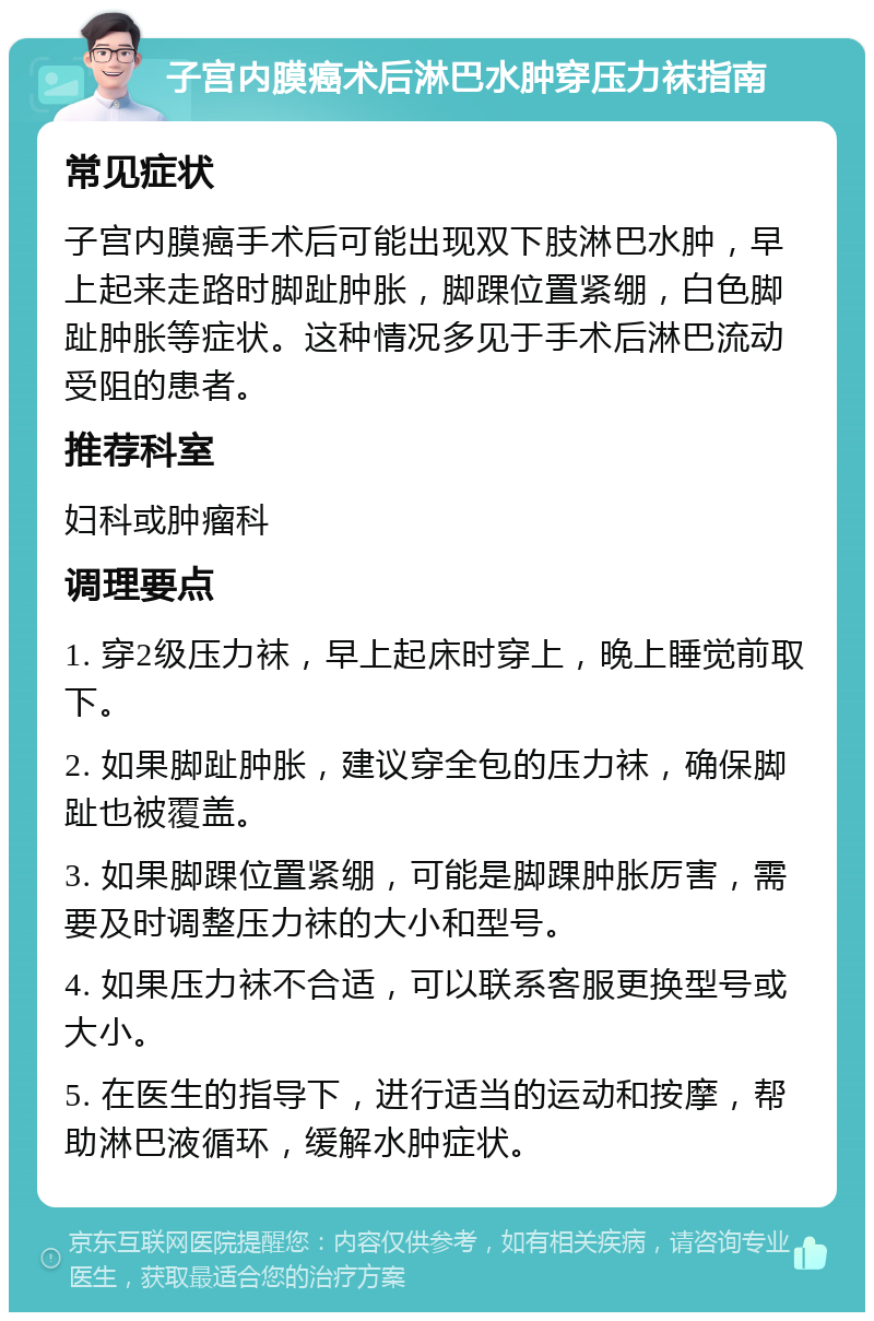 子宫内膜癌术后淋巴水肿穿压力袜指南 常见症状 子宫内膜癌手术后可能出现双下肢淋巴水肿，早上起来走路时脚趾肿胀，脚踝位置紧绷，白色脚趾肿胀等症状。这种情况多见于手术后淋巴流动受阻的患者。 推荐科室 妇科或肿瘤科 调理要点 1. 穿2级压力袜，早上起床时穿上，晚上睡觉前取下。 2. 如果脚趾肿胀，建议穿全包的压力袜，确保脚趾也被覆盖。 3. 如果脚踝位置紧绷，可能是脚踝肿胀厉害，需要及时调整压力袜的大小和型号。 4. 如果压力袜不合适，可以联系客服更换型号或大小。 5. 在医生的指导下，进行适当的运动和按摩，帮助淋巴液循环，缓解水肿症状。