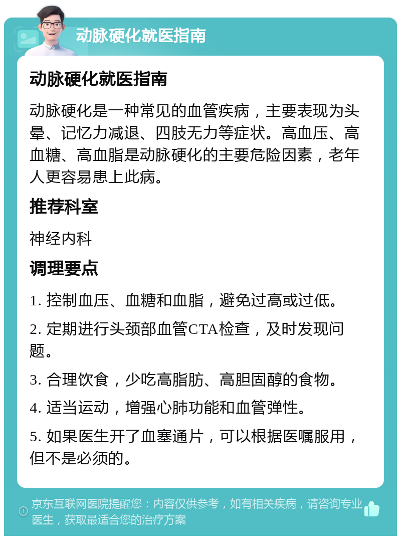 动脉硬化就医指南 动脉硬化就医指南 动脉硬化是一种常见的血管疾病，主要表现为头晕、记忆力减退、四肢无力等症状。高血压、高血糖、高血脂是动脉硬化的主要危险因素，老年人更容易患上此病。 推荐科室 神经内科 调理要点 1. 控制血压、血糖和血脂，避免过高或过低。 2. 定期进行头颈部血管CTA检查，及时发现问题。 3. 合理饮食，少吃高脂肪、高胆固醇的食物。 4. 适当运动，增强心肺功能和血管弹性。 5. 如果医生开了血塞通片，可以根据医嘱服用，但不是必须的。