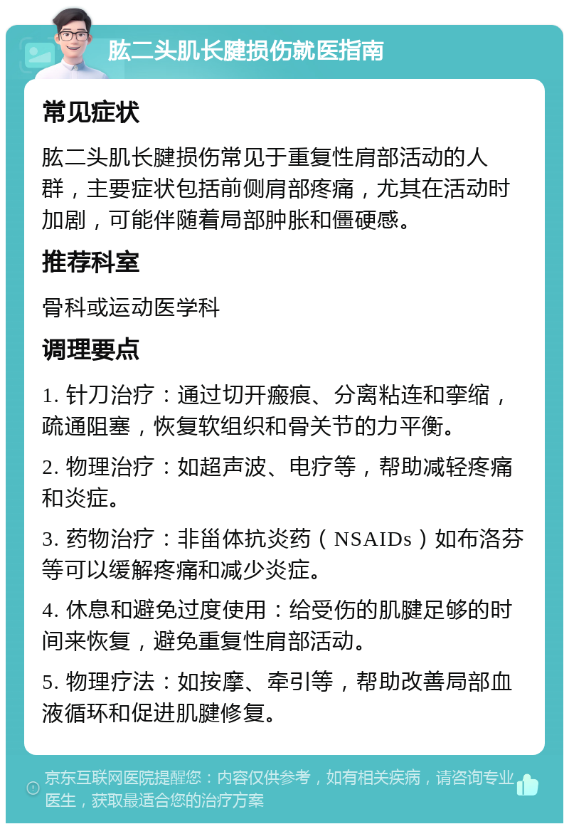 肱二头肌长腱损伤就医指南 常见症状 肱二头肌长腱损伤常见于重复性肩部活动的人群，主要症状包括前侧肩部疼痛，尤其在活动时加剧，可能伴随着局部肿胀和僵硬感。 推荐科室 骨科或运动医学科 调理要点 1. 针刀治疗：通过切开瘢痕、分离粘连和挛缩，疏通阻塞，恢复软组织和骨关节的力平衡。 2. 物理治疗：如超声波、电疗等，帮助减轻疼痛和炎症。 3. 药物治疗：非甾体抗炎药（NSAIDs）如布洛芬等可以缓解疼痛和减少炎症。 4. 休息和避免过度使用：给受伤的肌腱足够的时间来恢复，避免重复性肩部活动。 5. 物理疗法：如按摩、牵引等，帮助改善局部血液循环和促进肌腱修复。