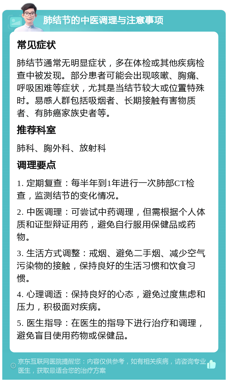 肺结节的中医调理与注意事项 常见症状 肺结节通常无明显症状，多在体检或其他疾病检查中被发现。部分患者可能会出现咳嗽、胸痛、呼吸困难等症状，尤其是当结节较大或位置特殊时。易感人群包括吸烟者、长期接触有害物质者、有肺癌家族史者等。 推荐科室 肺科、胸外科、放射科 调理要点 1. 定期复查：每半年到1年进行一次肺部CT检查，监测结节的变化情况。 2. 中医调理：可尝试中药调理，但需根据个人体质和证型辩证用药，避免自行服用保健品或药物。 3. 生活方式调整：戒烟、避免二手烟、减少空气污染物的接触，保持良好的生活习惯和饮食习惯。 4. 心理调适：保持良好的心态，避免过度焦虑和压力，积极面对疾病。 5. 医生指导：在医生的指导下进行治疗和调理，避免盲目使用药物或保健品。