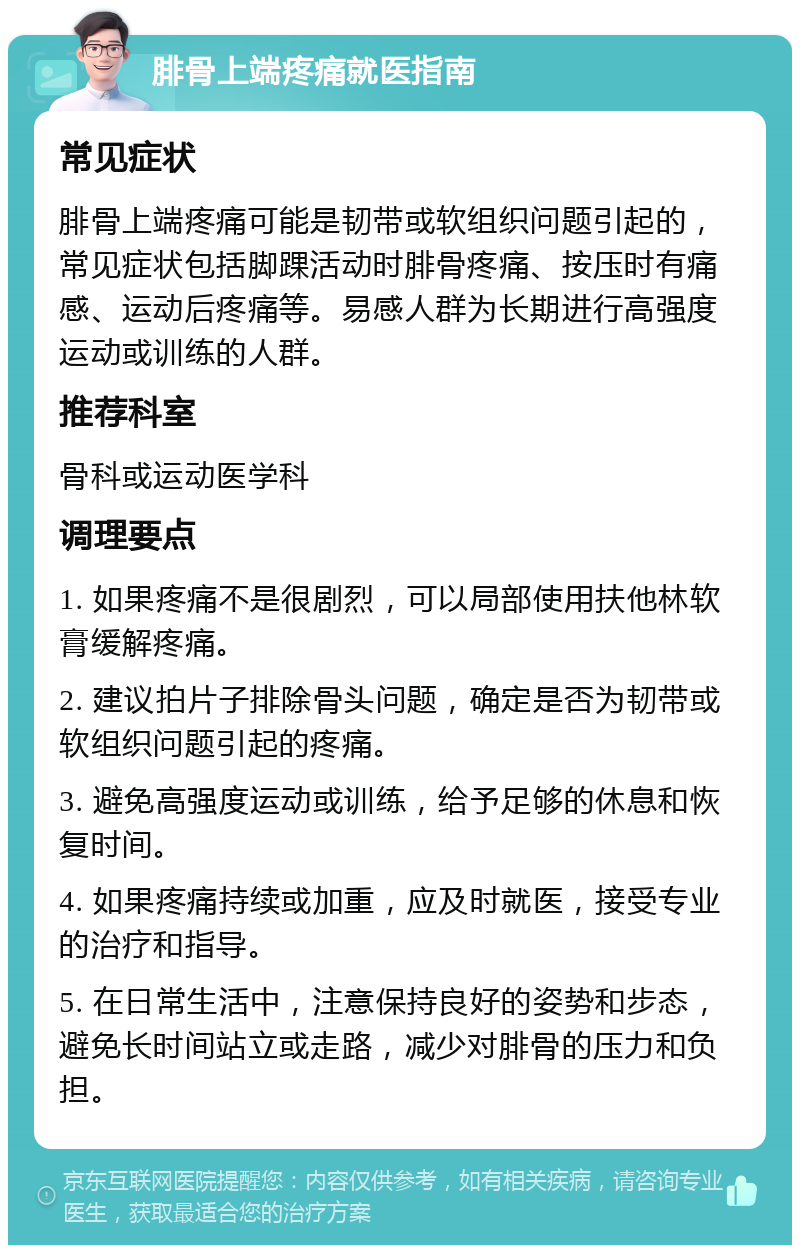 腓骨上端疼痛就医指南 常见症状 腓骨上端疼痛可能是韧带或软组织问题引起的，常见症状包括脚踝活动时腓骨疼痛、按压时有痛感、运动后疼痛等。易感人群为长期进行高强度运动或训练的人群。 推荐科室 骨科或运动医学科 调理要点 1. 如果疼痛不是很剧烈，可以局部使用扶他林软膏缓解疼痛。 2. 建议拍片子排除骨头问题，确定是否为韧带或软组织问题引起的疼痛。 3. 避免高强度运动或训练，给予足够的休息和恢复时间。 4. 如果疼痛持续或加重，应及时就医，接受专业的治疗和指导。 5. 在日常生活中，注意保持良好的姿势和步态，避免长时间站立或走路，减少对腓骨的压力和负担。