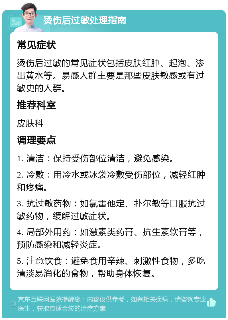 烫伤后过敏处理指南 常见症状 烫伤后过敏的常见症状包括皮肤红肿、起泡、渗出黄水等。易感人群主要是那些皮肤敏感或有过敏史的人群。 推荐科室 皮肤科 调理要点 1. 清洁：保持受伤部位清洁，避免感染。 2. 冷敷：用冷水或冰袋冷敷受伤部位，减轻红肿和疼痛。 3. 抗过敏药物：如氯雷他定、扑尔敏等口服抗过敏药物，缓解过敏症状。 4. 局部外用药：如激素类药膏、抗生素软膏等，预防感染和减轻炎症。 5. 注意饮食：避免食用辛辣、刺激性食物，多吃清淡易消化的食物，帮助身体恢复。