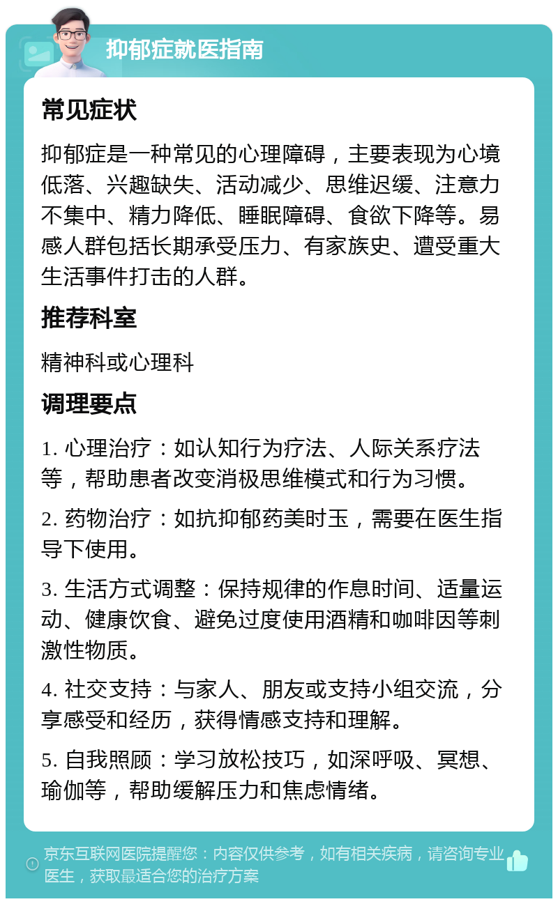 抑郁症就医指南 常见症状 抑郁症是一种常见的心理障碍，主要表现为心境低落、兴趣缺失、活动减少、思维迟缓、注意力不集中、精力降低、睡眠障碍、食欲下降等。易感人群包括长期承受压力、有家族史、遭受重大生活事件打击的人群。 推荐科室 精神科或心理科 调理要点 1. 心理治疗：如认知行为疗法、人际关系疗法等，帮助患者改变消极思维模式和行为习惯。 2. 药物治疗：如抗抑郁药美时玉，需要在医生指导下使用。 3. 生活方式调整：保持规律的作息时间、适量运动、健康饮食、避免过度使用酒精和咖啡因等刺激性物质。 4. 社交支持：与家人、朋友或支持小组交流，分享感受和经历，获得情感支持和理解。 5. 自我照顾：学习放松技巧，如深呼吸、冥想、瑜伽等，帮助缓解压力和焦虑情绪。