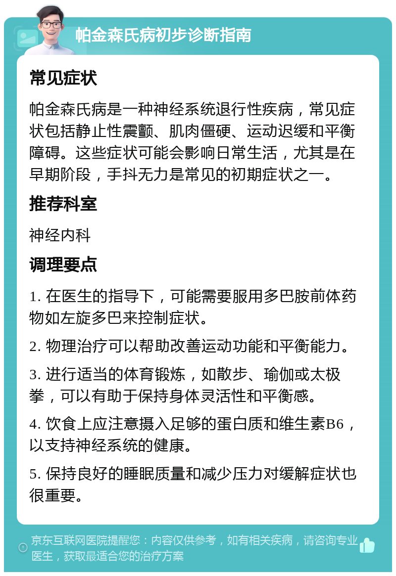 帕金森氏病初步诊断指南 常见症状 帕金森氏病是一种神经系统退行性疾病，常见症状包括静止性震颤、肌肉僵硬、运动迟缓和平衡障碍。这些症状可能会影响日常生活，尤其是在早期阶段，手抖无力是常见的初期症状之一。 推荐科室 神经内科 调理要点 1. 在医生的指导下，可能需要服用多巴胺前体药物如左旋多巴来控制症状。 2. 物理治疗可以帮助改善运动功能和平衡能力。 3. 进行适当的体育锻炼，如散步、瑜伽或太极拳，可以有助于保持身体灵活性和平衡感。 4. 饮食上应注意摄入足够的蛋白质和维生素B6，以支持神经系统的健康。 5. 保持良好的睡眠质量和减少压力对缓解症状也很重要。