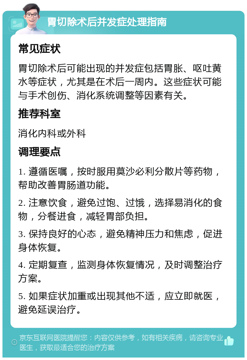 胃切除术后并发症处理指南 常见症状 胃切除术后可能出现的并发症包括胃胀、呕吐黄水等症状，尤其是在术后一周内。这些症状可能与手术创伤、消化系统调整等因素有关。 推荐科室 消化内科或外科 调理要点 1. 遵循医嘱，按时服用莫沙必利分散片等药物，帮助改善胃肠道功能。 2. 注意饮食，避免过饱、过饿，选择易消化的食物，分餐进食，减轻胃部负担。 3. 保持良好的心态，避免精神压力和焦虑，促进身体恢复。 4. 定期复查，监测身体恢复情况，及时调整治疗方案。 5. 如果症状加重或出现其他不适，应立即就医，避免延误治疗。