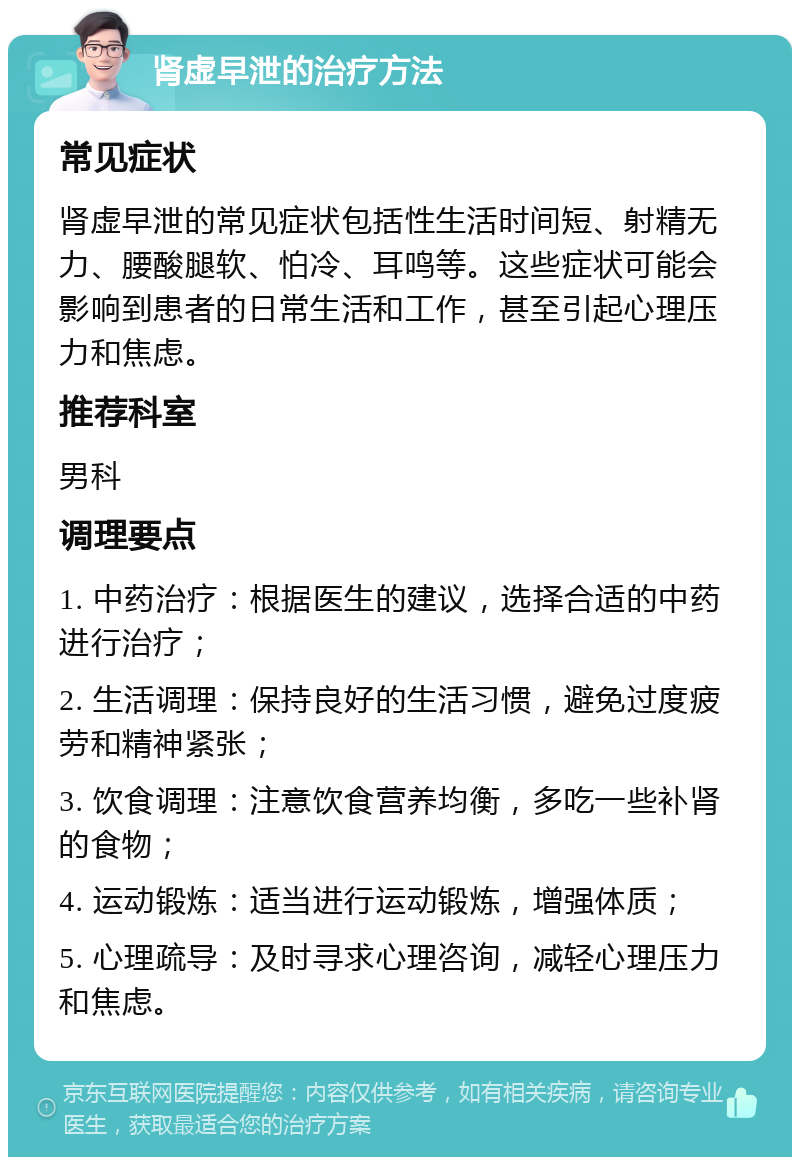 肾虚早泄的治疗方法 常见症状 肾虚早泄的常见症状包括性生活时间短、射精无力、腰酸腿软、怕冷、耳鸣等。这些症状可能会影响到患者的日常生活和工作，甚至引起心理压力和焦虑。 推荐科室 男科 调理要点 1. 中药治疗：根据医生的建议，选择合适的中药进行治疗； 2. 生活调理：保持良好的生活习惯，避免过度疲劳和精神紧张； 3. 饮食调理：注意饮食营养均衡，多吃一些补肾的食物； 4. 运动锻炼：适当进行运动锻炼，增强体质； 5. 心理疏导：及时寻求心理咨询，减轻心理压力和焦虑。