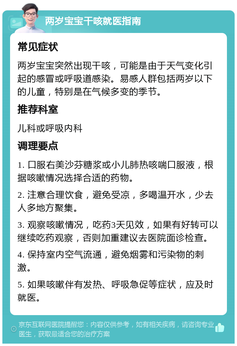 两岁宝宝干咳就医指南 常见症状 两岁宝宝突然出现干咳，可能是由于天气变化引起的感冒或呼吸道感染。易感人群包括两岁以下的儿童，特别是在气候多变的季节。 推荐科室 儿科或呼吸内科 调理要点 1. 口服右美沙芬糖浆或小儿肺热咳喘口服液，根据咳嗽情况选择合适的药物。 2. 注意合理饮食，避免受凉，多喝温开水，少去人多地方聚集。 3. 观察咳嗽情况，吃药3天见效，如果有好转可以继续吃药观察，否则加重建议去医院面诊检查。 4. 保持室内空气流通，避免烟雾和污染物的刺激。 5. 如果咳嗽伴有发热、呼吸急促等症状，应及时就医。