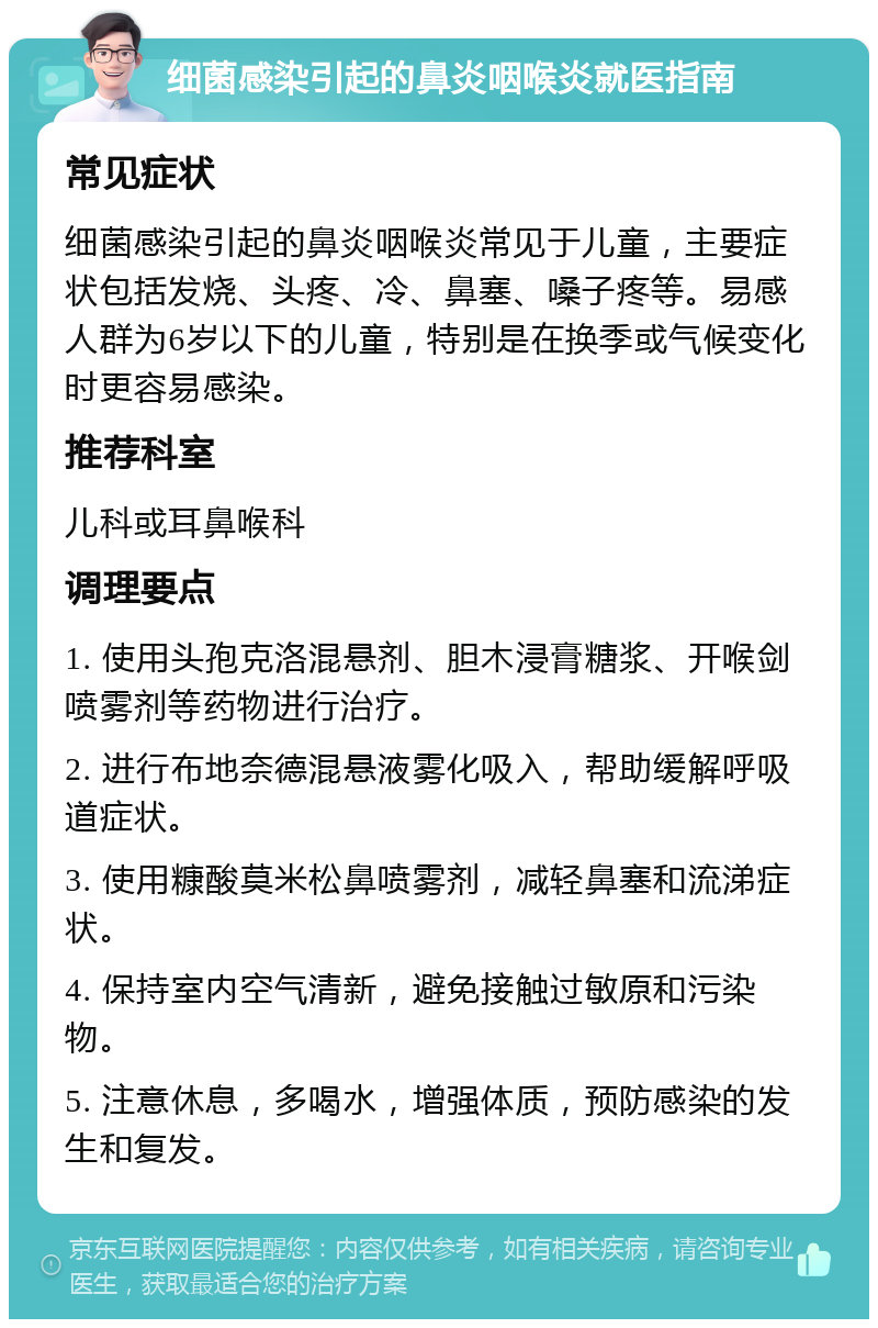 细菌感染引起的鼻炎咽喉炎就医指南 常见症状 细菌感染引起的鼻炎咽喉炎常见于儿童，主要症状包括发烧、头疼、冷、鼻塞、嗓子疼等。易感人群为6岁以下的儿童，特别是在换季或气候变化时更容易感染。 推荐科室 儿科或耳鼻喉科 调理要点 1. 使用头孢克洛混悬剂、胆木浸膏糖浆、开喉剑喷雾剂等药物进行治疗。 2. 进行布地奈德混悬液雾化吸入，帮助缓解呼吸道症状。 3. 使用糠酸莫米松鼻喷雾剂，减轻鼻塞和流涕症状。 4. 保持室内空气清新，避免接触过敏原和污染物。 5. 注意休息，多喝水，增强体质，预防感染的发生和复发。