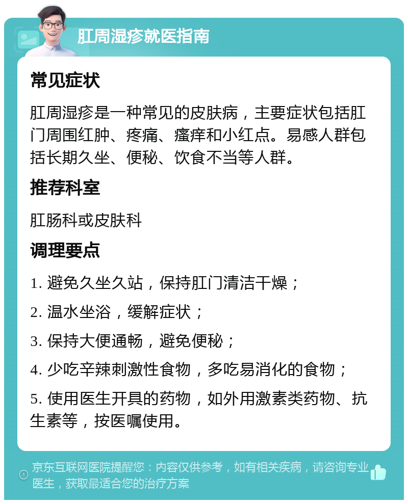 肛周湿疹就医指南 常见症状 肛周湿疹是一种常见的皮肤病，主要症状包括肛门周围红肿、疼痛、瘙痒和小红点。易感人群包括长期久坐、便秘、饮食不当等人群。 推荐科室 肛肠科或皮肤科 调理要点 1. 避免久坐久站，保持肛门清洁干燥； 2. 温水坐浴，缓解症状； 3. 保持大便通畅，避免便秘； 4. 少吃辛辣刺激性食物，多吃易消化的食物； 5. 使用医生开具的药物，如外用激素类药物、抗生素等，按医嘱使用。