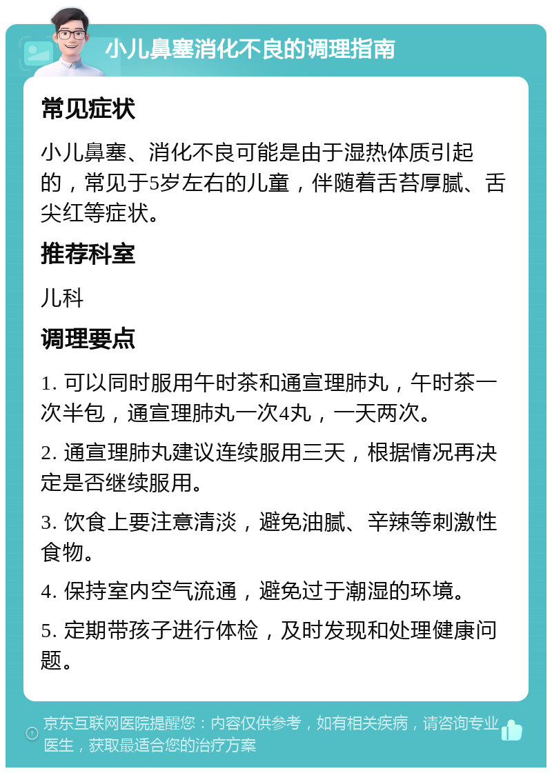 小儿鼻塞消化不良的调理指南 常见症状 小儿鼻塞、消化不良可能是由于湿热体质引起的，常见于5岁左右的儿童，伴随着舌苔厚腻、舌尖红等症状。 推荐科室 儿科 调理要点 1. 可以同时服用午时茶和通宣理肺丸，午时茶一次半包，通宣理肺丸一次4丸，一天两次。 2. 通宣理肺丸建议连续服用三天，根据情况再决定是否继续服用。 3. 饮食上要注意清淡，避免油腻、辛辣等刺激性食物。 4. 保持室内空气流通，避免过于潮湿的环境。 5. 定期带孩子进行体检，及时发现和处理健康问题。