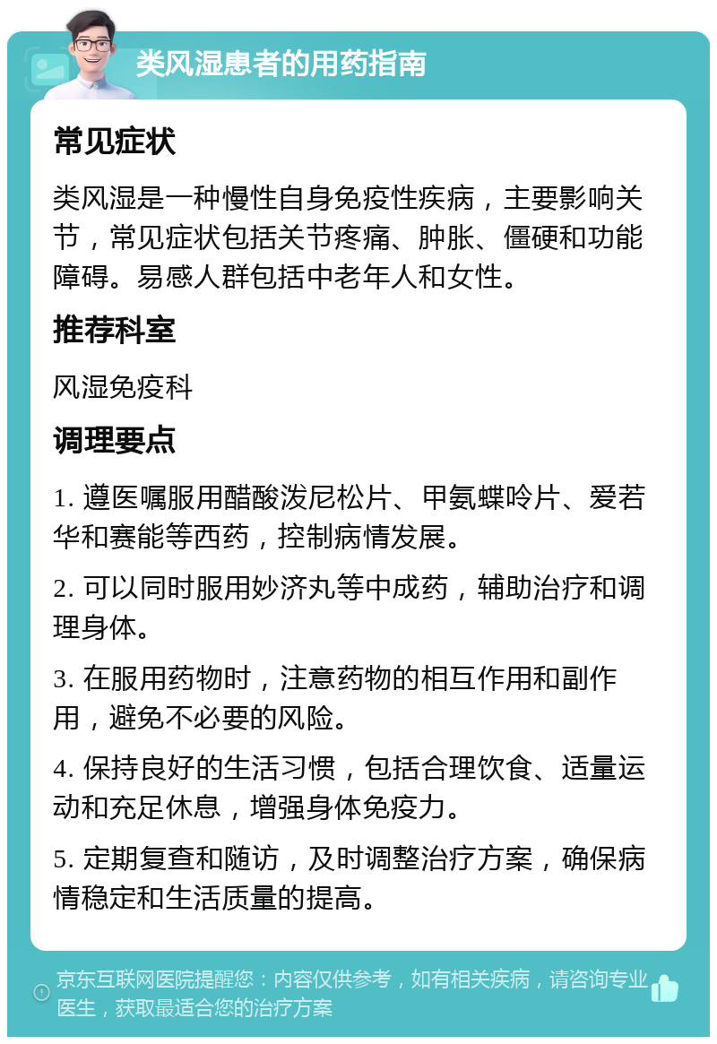 类风湿患者的用药指南 常见症状 类风湿是一种慢性自身免疫性疾病，主要影响关节，常见症状包括关节疼痛、肿胀、僵硬和功能障碍。易感人群包括中老年人和女性。 推荐科室 风湿免疫科 调理要点 1. 遵医嘱服用醋酸泼尼松片、甲氨蝶呤片、爱若华和赛能等西药，控制病情发展。 2. 可以同时服用妙济丸等中成药，辅助治疗和调理身体。 3. 在服用药物时，注意药物的相互作用和副作用，避免不必要的风险。 4. 保持良好的生活习惯，包括合理饮食、适量运动和充足休息，增强身体免疫力。 5. 定期复查和随访，及时调整治疗方案，确保病情稳定和生活质量的提高。