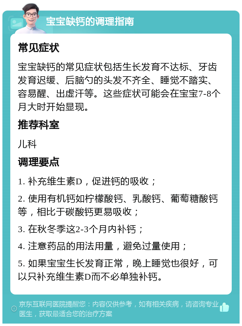 宝宝缺钙的调理指南 常见症状 宝宝缺钙的常见症状包括生长发育不达标、牙齿发育迟缓、后脑勺的头发不齐全、睡觉不踏实、容易醒、出虚汗等。这些症状可能会在宝宝7-8个月大时开始显现。 推荐科室 儿科 调理要点 1. 补充维生素D，促进钙的吸收； 2. 使用有机钙如柠檬酸钙、乳酸钙、葡萄糖酸钙等，相比于碳酸钙更易吸收； 3. 在秋冬季这2-3个月内补钙； 4. 注意药品的用法用量，避免过量使用； 5. 如果宝宝生长发育正常，晚上睡觉也很好，可以只补充维生素D而不必单独补钙。