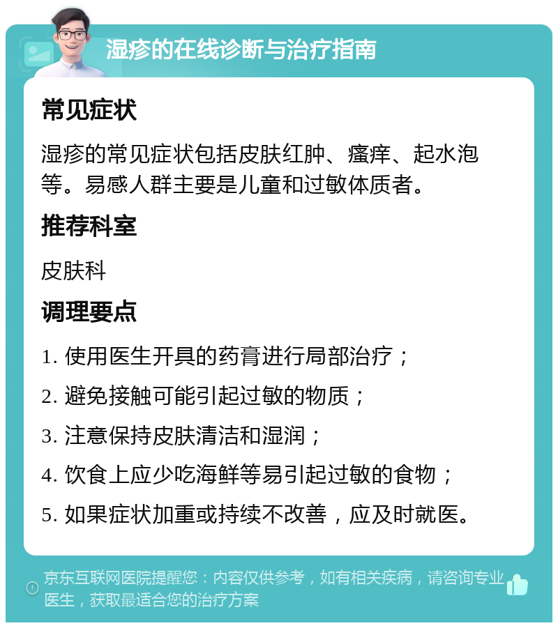 湿疹的在线诊断与治疗指南 常见症状 湿疹的常见症状包括皮肤红肿、瘙痒、起水泡等。易感人群主要是儿童和过敏体质者。 推荐科室 皮肤科 调理要点 1. 使用医生开具的药膏进行局部治疗； 2. 避免接触可能引起过敏的物质； 3. 注意保持皮肤清洁和湿润； 4. 饮食上应少吃海鲜等易引起过敏的食物； 5. 如果症状加重或持续不改善，应及时就医。