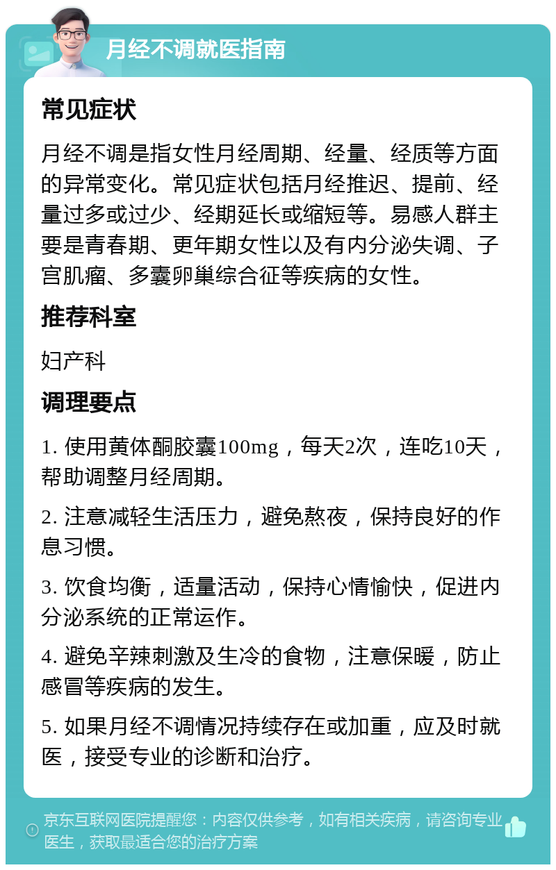 月经不调就医指南 常见症状 月经不调是指女性月经周期、经量、经质等方面的异常变化。常见症状包括月经推迟、提前、经量过多或过少、经期延长或缩短等。易感人群主要是青春期、更年期女性以及有内分泌失调、子宫肌瘤、多囊卵巢综合征等疾病的女性。 推荐科室 妇产科 调理要点 1. 使用黄体酮胶囊100mg，每天2次，连吃10天，帮助调整月经周期。 2. 注意减轻生活压力，避免熬夜，保持良好的作息习惯。 3. 饮食均衡，适量活动，保持心情愉快，促进内分泌系统的正常运作。 4. 避免辛辣刺激及生冷的食物，注意保暖，防止感冒等疾病的发生。 5. 如果月经不调情况持续存在或加重，应及时就医，接受专业的诊断和治疗。