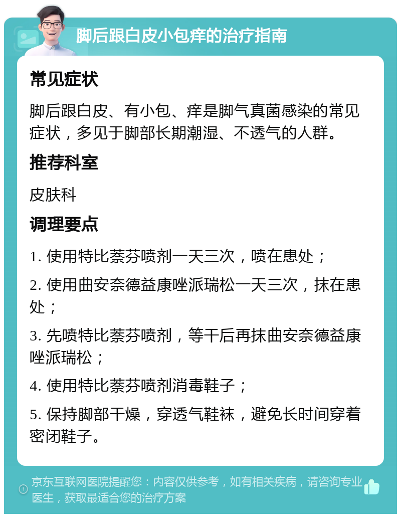 脚后跟白皮小包痒的治疗指南 常见症状 脚后跟白皮、有小包、痒是脚气真菌感染的常见症状，多见于脚部长期潮湿、不透气的人群。 推荐科室 皮肤科 调理要点 1. 使用特比萘芬喷剂一天三次，喷在患处； 2. 使用曲安奈德益康唑派瑞松一天三次，抹在患处； 3. 先喷特比萘芬喷剂，等干后再抹曲安奈德益康唑派瑞松； 4. 使用特比萘芬喷剂消毒鞋子； 5. 保持脚部干燥，穿透气鞋袜，避免长时间穿着密闭鞋子。