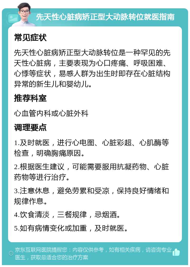 先天性心脏病矫正型大动脉转位就医指南 常见症状 先天性心脏病矫正型大动脉转位是一种罕见的先天性心脏病，主要表现为心口疼痛、呼吸困难、心悸等症状，易感人群为出生时即存在心脏结构异常的新生儿和婴幼儿。 推荐科室 心血管内科或心脏外科 调理要点 1.及时就医，进行心电图、心脏彩超、心肌酶等检查，明确胸痛原因。 2.根据医生建议，可能需要服用抗凝药物、心脏药物等进行治疗。 3.注意休息，避免劳累和受凉，保持良好情绪和规律作息。 4.饮食清淡，三餐规律，忌烟酒。 5.如有病情变化或加重，及时就医。