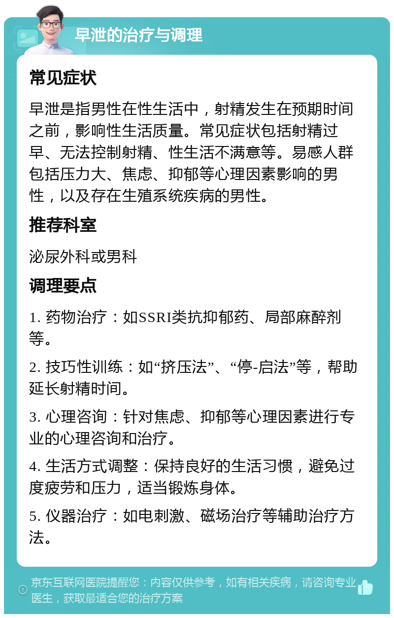 早泄的治疗与调理 常见症状 早泄是指男性在性生活中，射精发生在预期时间之前，影响性生活质量。常见症状包括射精过早、无法控制射精、性生活不满意等。易感人群包括压力大、焦虑、抑郁等心理因素影响的男性，以及存在生殖系统疾病的男性。 推荐科室 泌尿外科或男科 调理要点 1. 药物治疗：如SSRI类抗抑郁药、局部麻醉剂等。 2. 技巧性训练：如“挤压法”、“停-启法”等，帮助延长射精时间。 3. 心理咨询：针对焦虑、抑郁等心理因素进行专业的心理咨询和治疗。 4. 生活方式调整：保持良好的生活习惯，避免过度疲劳和压力，适当锻炼身体。 5. 仪器治疗：如电刺激、磁场治疗等辅助治疗方法。