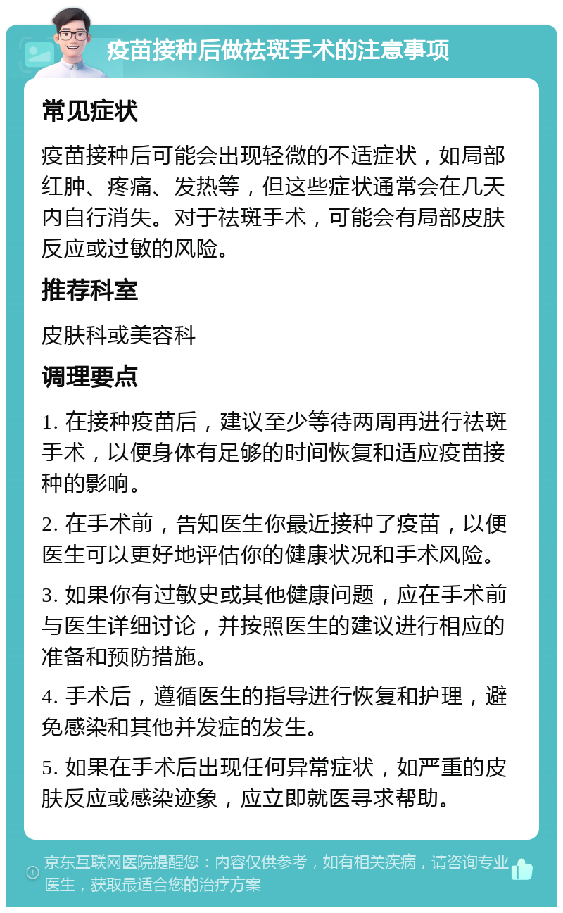 疫苗接种后做祛斑手术的注意事项 常见症状 疫苗接种后可能会出现轻微的不适症状，如局部红肿、疼痛、发热等，但这些症状通常会在几天内自行消失。对于祛斑手术，可能会有局部皮肤反应或过敏的风险。 推荐科室 皮肤科或美容科 调理要点 1. 在接种疫苗后，建议至少等待两周再进行祛斑手术，以便身体有足够的时间恢复和适应疫苗接种的影响。 2. 在手术前，告知医生你最近接种了疫苗，以便医生可以更好地评估你的健康状况和手术风险。 3. 如果你有过敏史或其他健康问题，应在手术前与医生详细讨论，并按照医生的建议进行相应的准备和预防措施。 4. 手术后，遵循医生的指导进行恢复和护理，避免感染和其他并发症的发生。 5. 如果在手术后出现任何异常症状，如严重的皮肤反应或感染迹象，应立即就医寻求帮助。