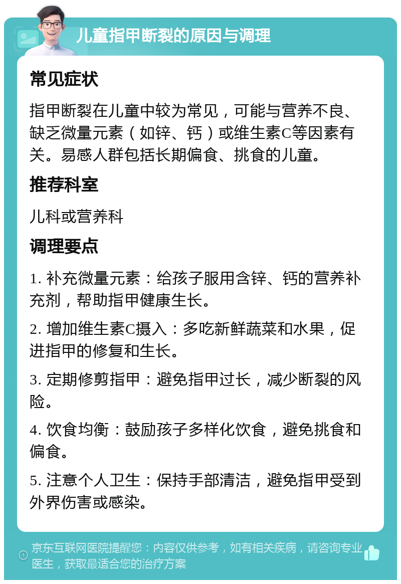 儿童指甲断裂的原因与调理 常见症状 指甲断裂在儿童中较为常见，可能与营养不良、缺乏微量元素（如锌、钙）或维生素C等因素有关。易感人群包括长期偏食、挑食的儿童。 推荐科室 儿科或营养科 调理要点 1. 补充微量元素：给孩子服用含锌、钙的营养补充剂，帮助指甲健康生长。 2. 增加维生素C摄入：多吃新鲜蔬菜和水果，促进指甲的修复和生长。 3. 定期修剪指甲：避免指甲过长，减少断裂的风险。 4. 饮食均衡：鼓励孩子多样化饮食，避免挑食和偏食。 5. 注意个人卫生：保持手部清洁，避免指甲受到外界伤害或感染。