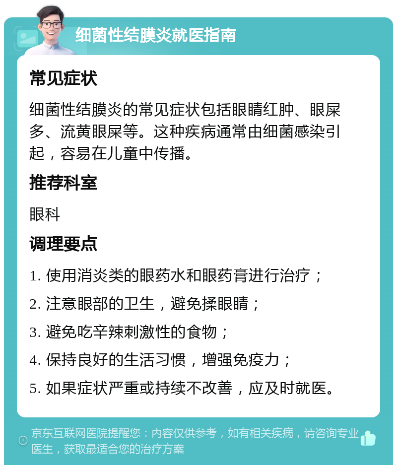 细菌性结膜炎就医指南 常见症状 细菌性结膜炎的常见症状包括眼睛红肿、眼屎多、流黄眼屎等。这种疾病通常由细菌感染引起，容易在儿童中传播。 推荐科室 眼科 调理要点 1. 使用消炎类的眼药水和眼药膏进行治疗； 2. 注意眼部的卫生，避免揉眼睛； 3. 避免吃辛辣刺激性的食物； 4. 保持良好的生活习惯，增强免疫力； 5. 如果症状严重或持续不改善，应及时就医。