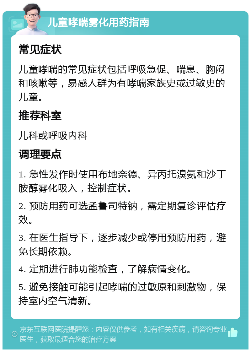 儿童哮喘雾化用药指南 常见症状 儿童哮喘的常见症状包括呼吸急促、喘息、胸闷和咳嗽等，易感人群为有哮喘家族史或过敏史的儿童。 推荐科室 儿科或呼吸内科 调理要点 1. 急性发作时使用布地奈德、异丙托溴氨和沙丁胺醇雾化吸入，控制症状。 2. 预防用药可选孟鲁司特钠，需定期复诊评估疗效。 3. 在医生指导下，逐步减少或停用预防用药，避免长期依赖。 4. 定期进行肺功能检查，了解病情变化。 5. 避免接触可能引起哮喘的过敏原和刺激物，保持室内空气清新。