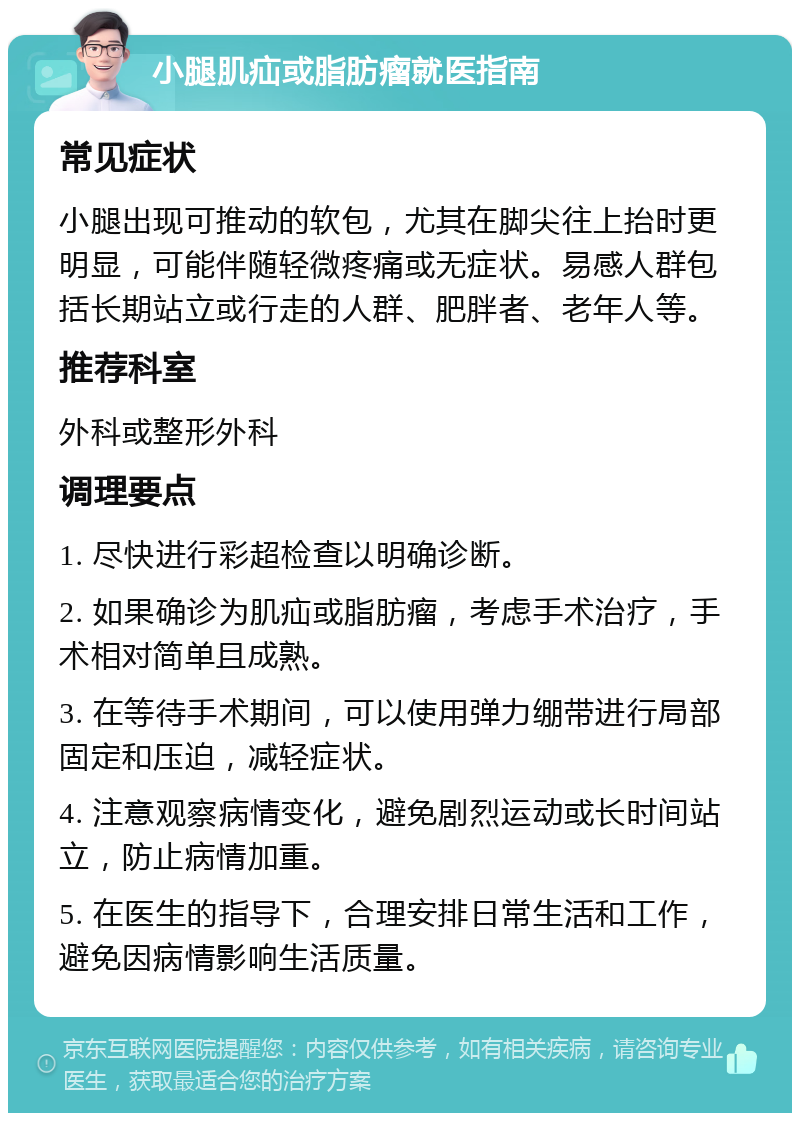 小腿肌疝或脂肪瘤就医指南 常见症状 小腿出现可推动的软包，尤其在脚尖往上抬时更明显，可能伴随轻微疼痛或无症状。易感人群包括长期站立或行走的人群、肥胖者、老年人等。 推荐科室 外科或整形外科 调理要点 1. 尽快进行彩超检查以明确诊断。 2. 如果确诊为肌疝或脂肪瘤，考虑手术治疗，手术相对简单且成熟。 3. 在等待手术期间，可以使用弹力绷带进行局部固定和压迫，减轻症状。 4. 注意观察病情变化，避免剧烈运动或长时间站立，防止病情加重。 5. 在医生的指导下，合理安排日常生活和工作，避免因病情影响生活质量。