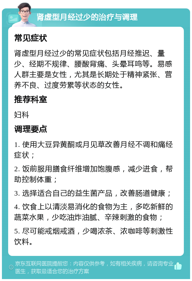 肾虚型月经过少的治疗与调理 常见症状 肾虚型月经过少的常见症状包括月经推迟、量少、经期不规律、腰酸背痛、头晕耳鸣等。易感人群主要是女性，尤其是长期处于精神紧张、营养不良、过度劳累等状态的女性。 推荐科室 妇科 调理要点 1. 使用大豆异黄酮或月见草改善月经不调和痛经症状； 2. 饭前服用膳食纤维增加饱腹感，减少进食，帮助控制体重； 3. 选择适合自己的益生菌产品，改善肠道健康； 4. 饮食上以清淡易消化的食物为主，多吃新鲜的蔬菜水果，少吃油炸油腻、辛辣刺激的食物； 5. 尽可能戒烟戒酒，少喝浓茶、浓咖啡等刺激性饮料。