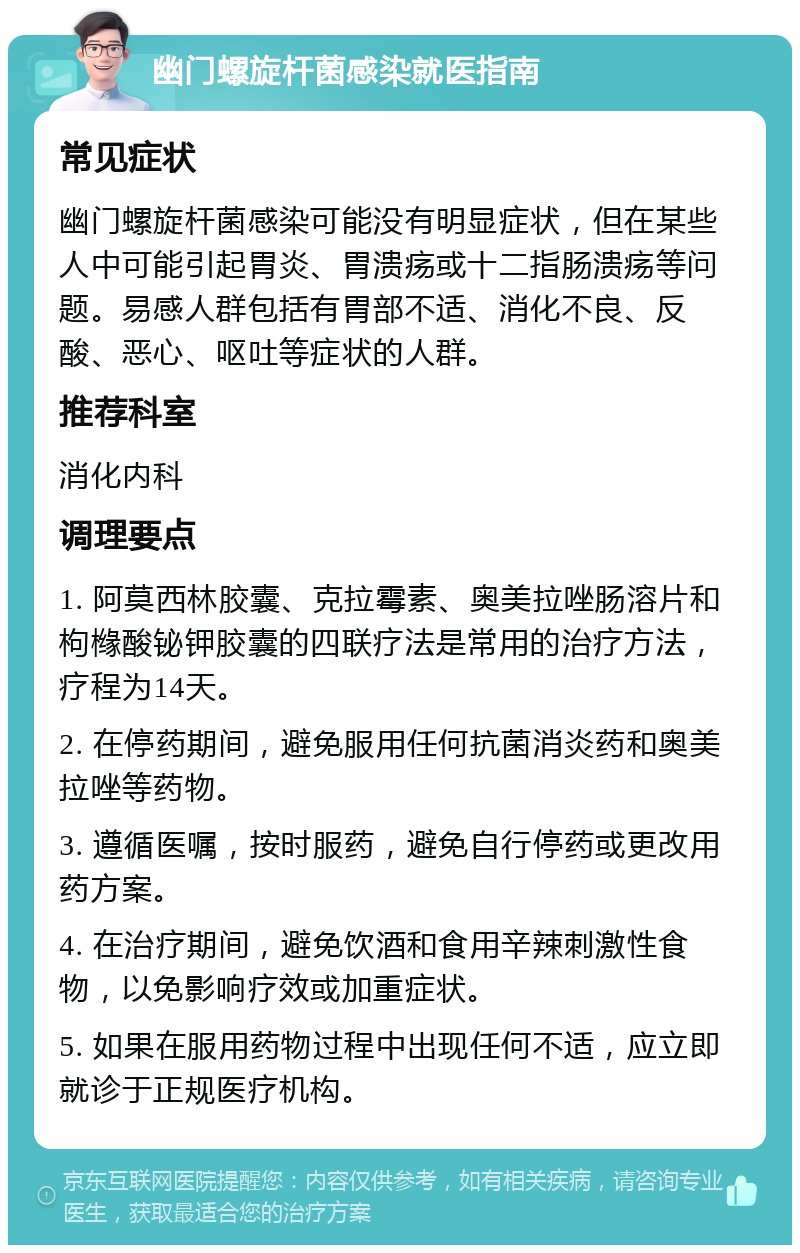 幽门螺旋杆菌感染就医指南 常见症状 幽门螺旋杆菌感染可能没有明显症状，但在某些人中可能引起胃炎、胃溃疡或十二指肠溃疡等问题。易感人群包括有胃部不适、消化不良、反酸、恶心、呕吐等症状的人群。 推荐科室 消化内科 调理要点 1. 阿莫西林胶囊、克拉霉素、奥美拉唑肠溶片和枸橼酸铋钾胶囊的四联疗法是常用的治疗方法，疗程为14天。 2. 在停药期间，避免服用任何抗菌消炎药和奥美拉唑等药物。 3. 遵循医嘱，按时服药，避免自行停药或更改用药方案。 4. 在治疗期间，避免饮酒和食用辛辣刺激性食物，以免影响疗效或加重症状。 5. 如果在服用药物过程中出现任何不适，应立即就诊于正规医疗机构。