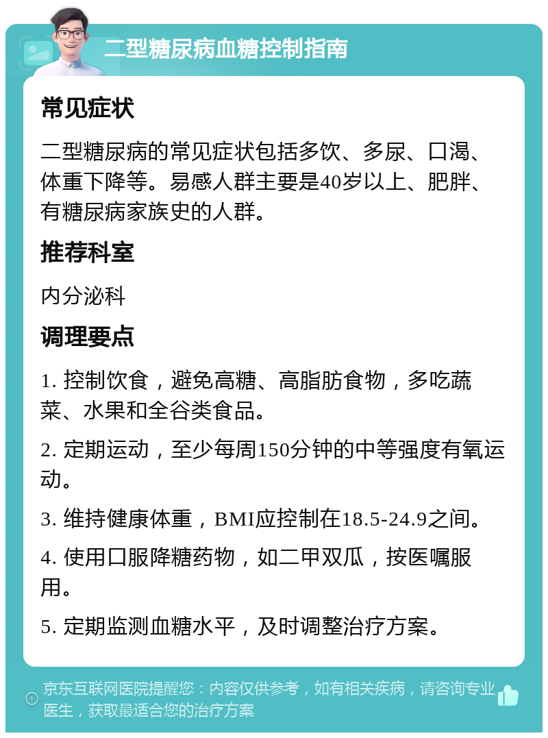 二型糖尿病血糖控制指南 常见症状 二型糖尿病的常见症状包括多饮、多尿、口渴、体重下降等。易感人群主要是40岁以上、肥胖、有糖尿病家族史的人群。 推荐科室 内分泌科 调理要点 1. 控制饮食，避免高糖、高脂肪食物，多吃蔬菜、水果和全谷类食品。 2. 定期运动，至少每周150分钟的中等强度有氧运动。 3. 维持健康体重，BMI应控制在18.5-24.9之间。 4. 使用口服降糖药物，如二甲双瓜，按医嘱服用。 5. 定期监测血糖水平，及时调整治疗方案。