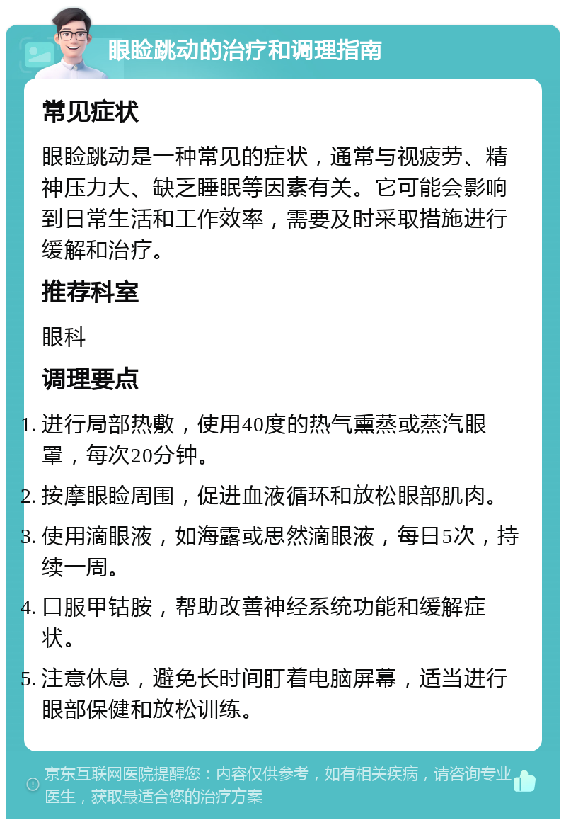 眼睑跳动的治疗和调理指南 常见症状 眼睑跳动是一种常见的症状，通常与视疲劳、精神压力大、缺乏睡眠等因素有关。它可能会影响到日常生活和工作效率，需要及时采取措施进行缓解和治疗。 推荐科室 眼科 调理要点 进行局部热敷，使用40度的热气熏蒸或蒸汽眼罩，每次20分钟。 按摩眼睑周围，促进血液循环和放松眼部肌肉。 使用滴眼液，如海露或思然滴眼液，每日5次，持续一周。 口服甲钴胺，帮助改善神经系统功能和缓解症状。 注意休息，避免长时间盯着电脑屏幕，适当进行眼部保健和放松训练。