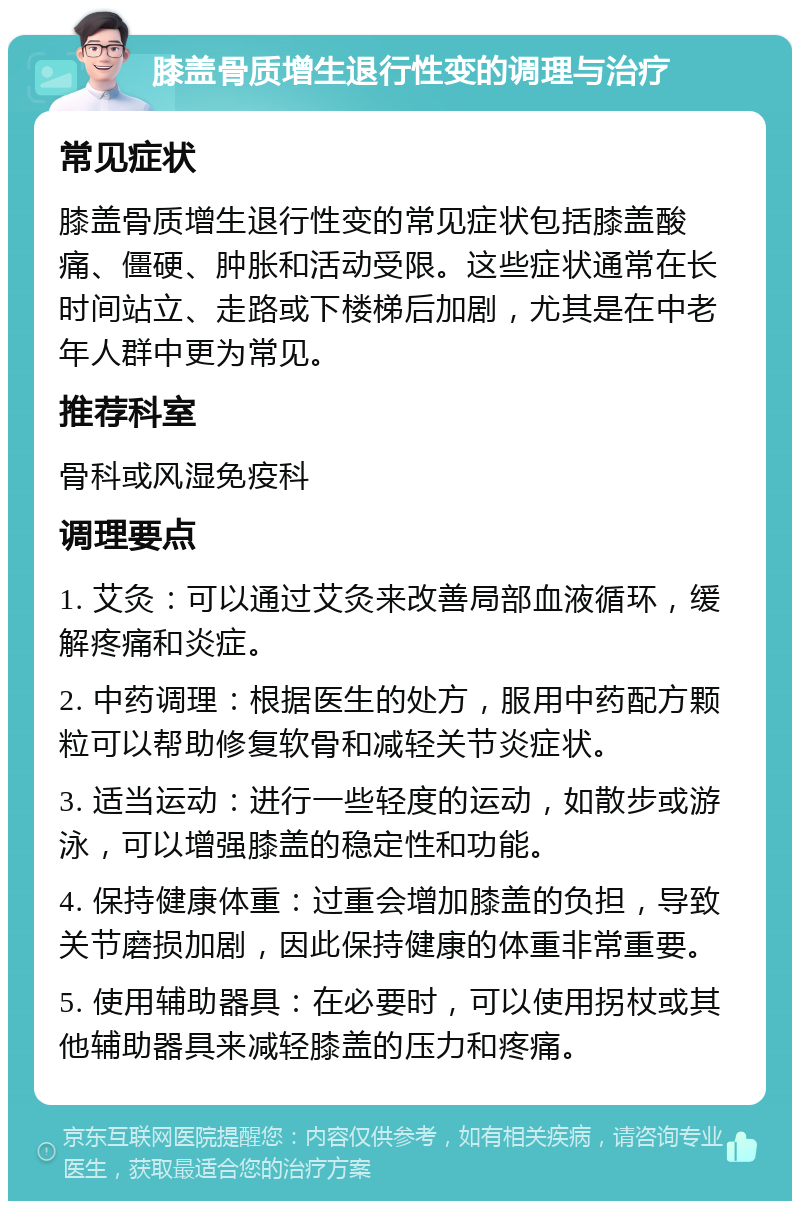 膝盖骨质增生退行性变的调理与治疗 常见症状 膝盖骨质增生退行性变的常见症状包括膝盖酸痛、僵硬、肿胀和活动受限。这些症状通常在长时间站立、走路或下楼梯后加剧，尤其是在中老年人群中更为常见。 推荐科室 骨科或风湿免疫科 调理要点 1. 艾灸：可以通过艾灸来改善局部血液循环，缓解疼痛和炎症。 2. 中药调理：根据医生的处方，服用中药配方颗粒可以帮助修复软骨和减轻关节炎症状。 3. 适当运动：进行一些轻度的运动，如散步或游泳，可以增强膝盖的稳定性和功能。 4. 保持健康体重：过重会增加膝盖的负担，导致关节磨损加剧，因此保持健康的体重非常重要。 5. 使用辅助器具：在必要时，可以使用拐杖或其他辅助器具来减轻膝盖的压力和疼痛。