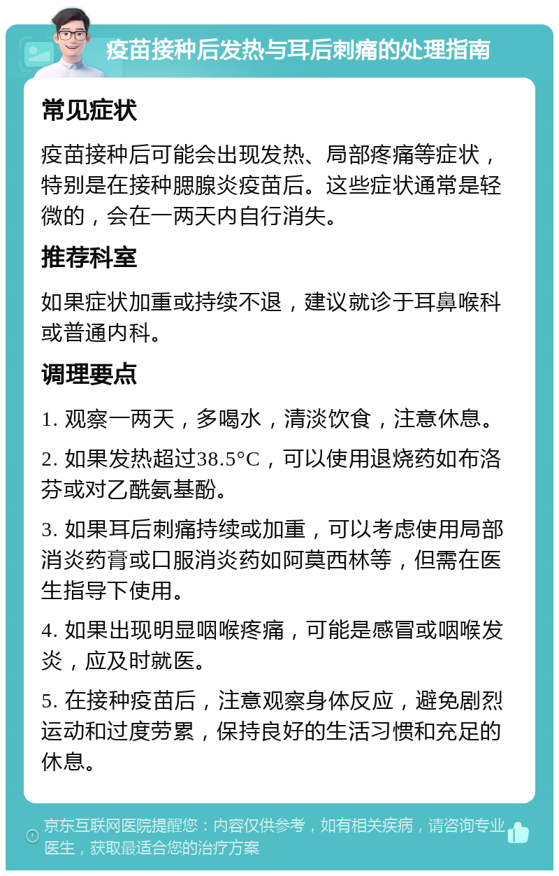 疫苗接种后发热与耳后刺痛的处理指南 常见症状 疫苗接种后可能会出现发热、局部疼痛等症状，特别是在接种腮腺炎疫苗后。这些症状通常是轻微的，会在一两天内自行消失。 推荐科室 如果症状加重或持续不退，建议就诊于耳鼻喉科或普通内科。 调理要点 1. 观察一两天，多喝水，清淡饮食，注意休息。 2. 如果发热超过38.5°C，可以使用退烧药如布洛芬或对乙酰氨基酚。 3. 如果耳后刺痛持续或加重，可以考虑使用局部消炎药膏或口服消炎药如阿莫西林等，但需在医生指导下使用。 4. 如果出现明显咽喉疼痛，可能是感冒或咽喉发炎，应及时就医。 5. 在接种疫苗后，注意观察身体反应，避免剧烈运动和过度劳累，保持良好的生活习惯和充足的休息。