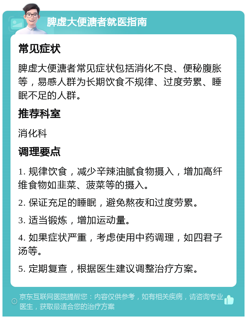 脾虚大便溏者就医指南 常见症状 脾虚大便溏者常见症状包括消化不良、便秘腹胀等，易感人群为长期饮食不规律、过度劳累、睡眠不足的人群。 推荐科室 消化科 调理要点 1. 规律饮食，减少辛辣油腻食物摄入，增加高纤维食物如韭菜、菠菜等的摄入。 2. 保证充足的睡眠，避免熬夜和过度劳累。 3. 适当锻炼，增加运动量。 4. 如果症状严重，考虑使用中药调理，如四君子汤等。 5. 定期复查，根据医生建议调整治疗方案。