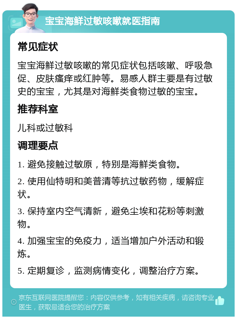 宝宝海鲜过敏咳嗽就医指南 常见症状 宝宝海鲜过敏咳嗽的常见症状包括咳嗽、呼吸急促、皮肤瘙痒或红肿等。易感人群主要是有过敏史的宝宝，尤其是对海鲜类食物过敏的宝宝。 推荐科室 儿科或过敏科 调理要点 1. 避免接触过敏原，特别是海鲜类食物。 2. 使用仙特明和美普清等抗过敏药物，缓解症状。 3. 保持室内空气清新，避免尘埃和花粉等刺激物。 4. 加强宝宝的免疫力，适当增加户外活动和锻炼。 5. 定期复诊，监测病情变化，调整治疗方案。