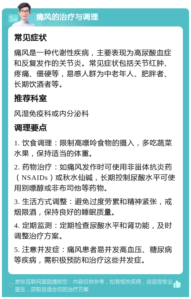 痛风的治疗与调理 常见症状 痛风是一种代谢性疾病，主要表现为高尿酸血症和反复发作的关节炎。常见症状包括关节红肿、疼痛、僵硬等，易感人群为中老年人、肥胖者、长期饮酒者等。 推荐科室 风湿免疫科或内分泌科 调理要点 1. 饮食调理：限制高嘌呤食物的摄入，多吃蔬菜水果，保持适当的体重。 2. 药物治疗：如痛风发作时可使用非甾体抗炎药（NSAIDs）或秋水仙碱，长期控制尿酸水平可使用别嘌醇或非布司他等药物。 3. 生活方式调整：避免过度劳累和精神紧张，戒烟限酒，保持良好的睡眠质量。 4. 定期监测：定期检查尿酸水平和肾功能，及时调整治疗方案。 5. 注意并发症：痛风患者易并发高血压、糖尿病等疾病，需积极预防和治疗这些并发症。